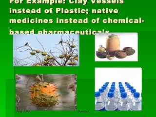 For Example: Clay Vessels instead of Plastic; native medicines instead of chemical-based pharmaceuticals   