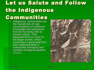 Let us Salute and Follow the Indigenous Communities Indigenous  communities are the repositories of vast accumulations of traditional knowledge and experience that link humanity with its ancient origins. Their disappearance is a loss for the larger society, which could learn a great deal from their traditional skills in sustainably managing very complex ecological systems  Picture courtesy http://fotosearch.com 