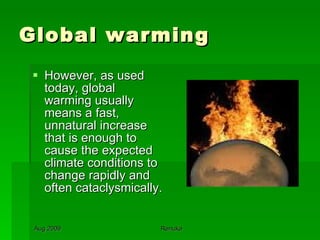 Global warming However, as used today, global warming usually means a fast, unnatural increase that is enough to cause the expected climate conditions to change rapidly and often cataclysmically. 