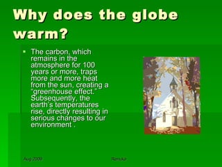 Why does the globe warm? The carbon, which remains in the atmosphere for 100 years or more, traps more and more heat from the sun, creating a “greenhouse effect.” Subsequently, the earth’s temperatures rise, directly resulting in serious changes to our environment . 