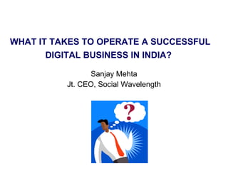WHAT IT TAKES TO OPERATE A SUCCESSFUL DIGITAL BUSINESS IN INDIA?   Sanjay Mehta Jt. CEO, Social Wavelength 