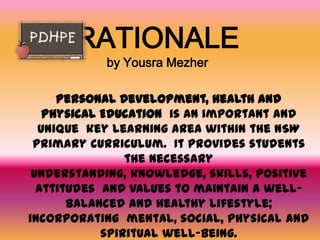 RATIONALE
           by Yousra Mezher

     Personal Development, Health and
   Physical Education is an important and
  unique key learning area within the NSW
 primary curriculum. It provides students
                the necessary
 understanding, knowledge, skills, positive
  attitudes and values to maintain a well-
       balanced and healthy lifestyle;
incorporating mental, social, physical and
            spiritual well-being.
 