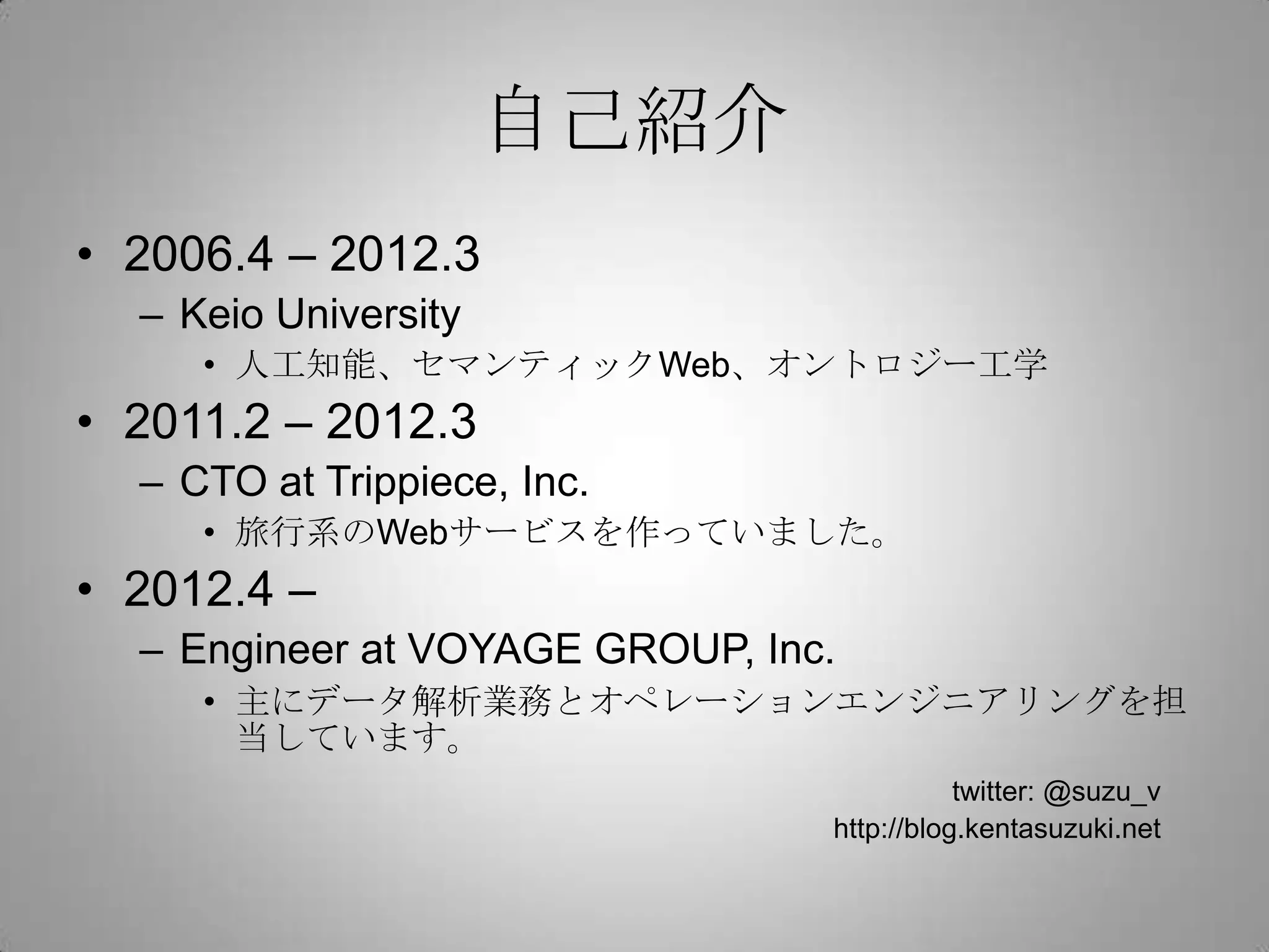 自己紹介
• 2006.4 – 2012.3
  – Keio University
     • 人工知能、セマンティックWeb、オントロジー工学
• 2011.2 – 2012.3
  – CTO at Trippiece, Inc.
     • 旅行系のWebサービスを作っていました。
• 2012.4 –
  – Engineer at VOYAGE GROUP, Inc.
     • 主にデータ解析業務とオペレーションエンジニアリングを担
       当しています。
                                            twitter: @suzu_v
                                 http://blog.kentasuzuki.net
 