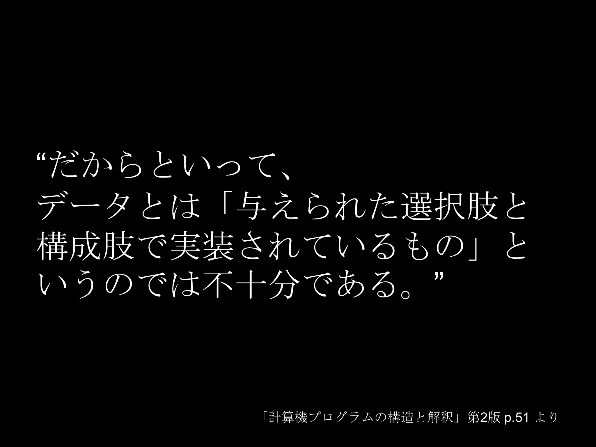 “だからといって、
データとは「与えられた選択肢と
構成肢で実装されているもの」と
いうのでは不十分である。”


      「計算機プログラムの構造と解釈」第2版 p.51 より
 