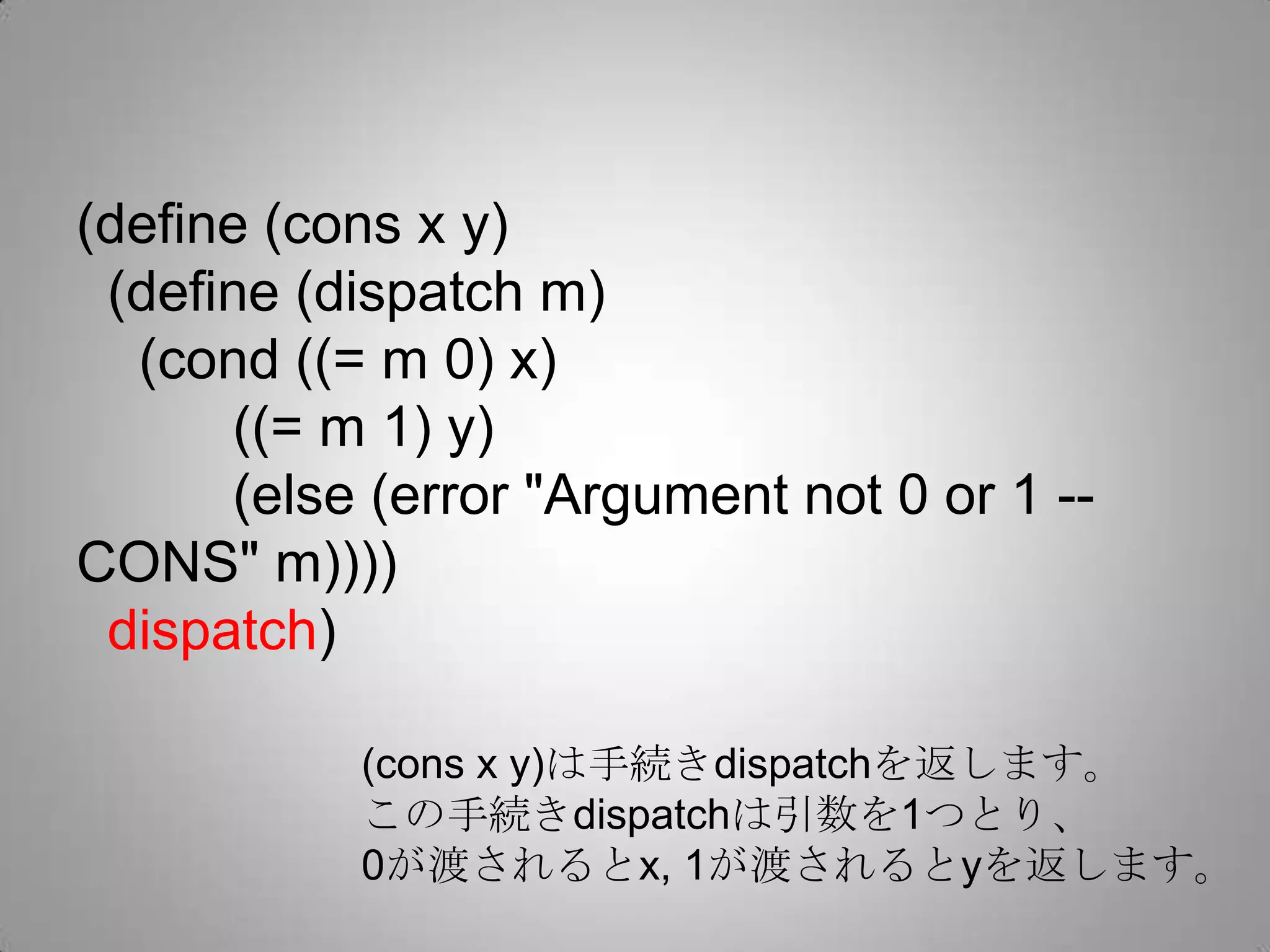 (define (cons x y)
 (define (dispatch m)
  (cond ((= m 0) x)
      ((= m 1) y)
      (else (error "Argument not 0 or 1 --
CONS" m))))
 dispatch)

           (cons x y)は手続きdispatchを返します。
           この手続きdispatchは引数を1つとり、
           0が渡されるとx, 1が渡されるとyを返します。
 