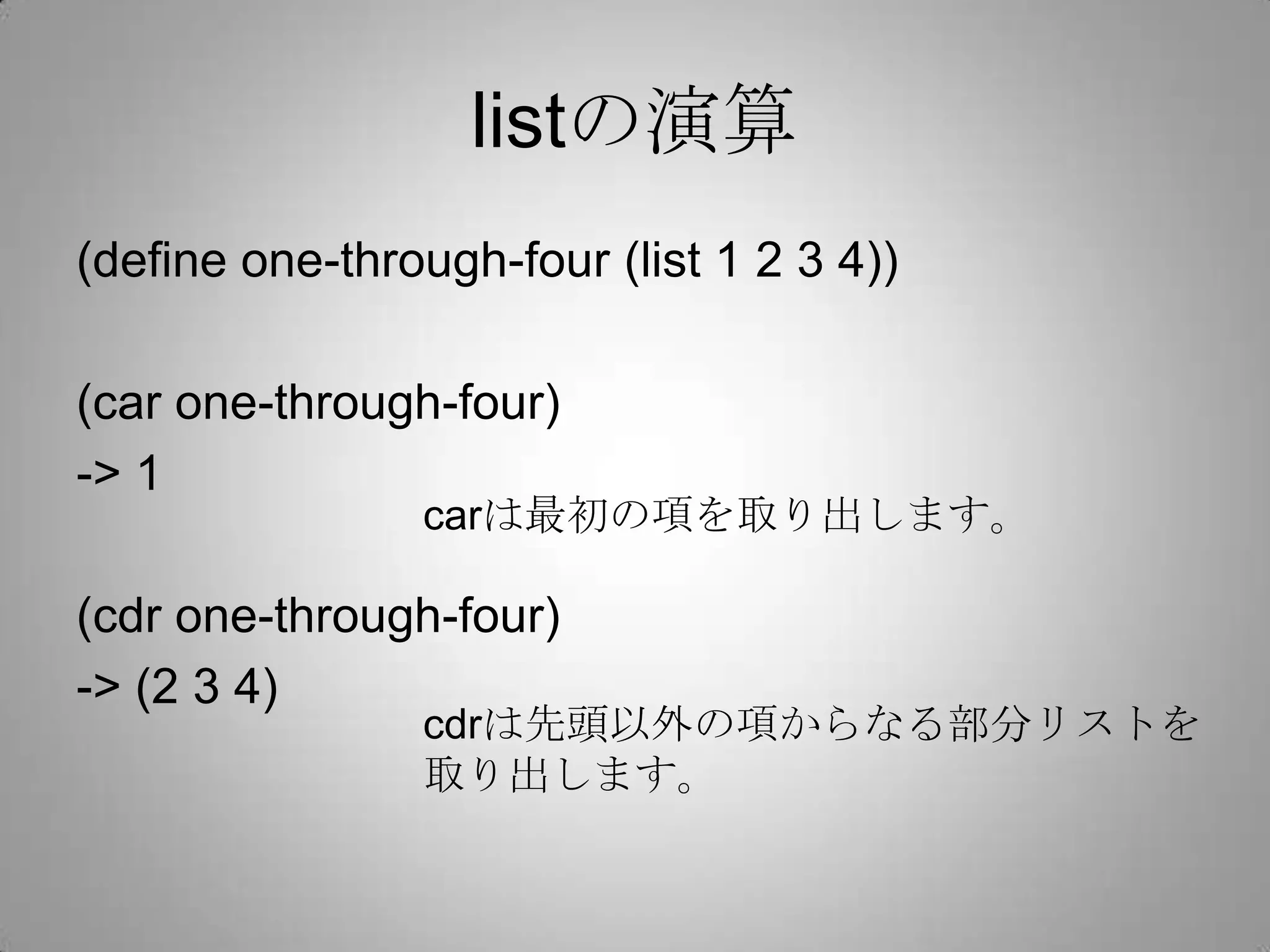 listの演算
(define one-through-four (list 1 2 3 4))

(car one-through-four)
-> 1
                carは最初の項を取り出します。

(cdr one-through-four)
-> (2 3 4)
                cdrは先頭以外の項からなる部分リストを
                取り出します。
 