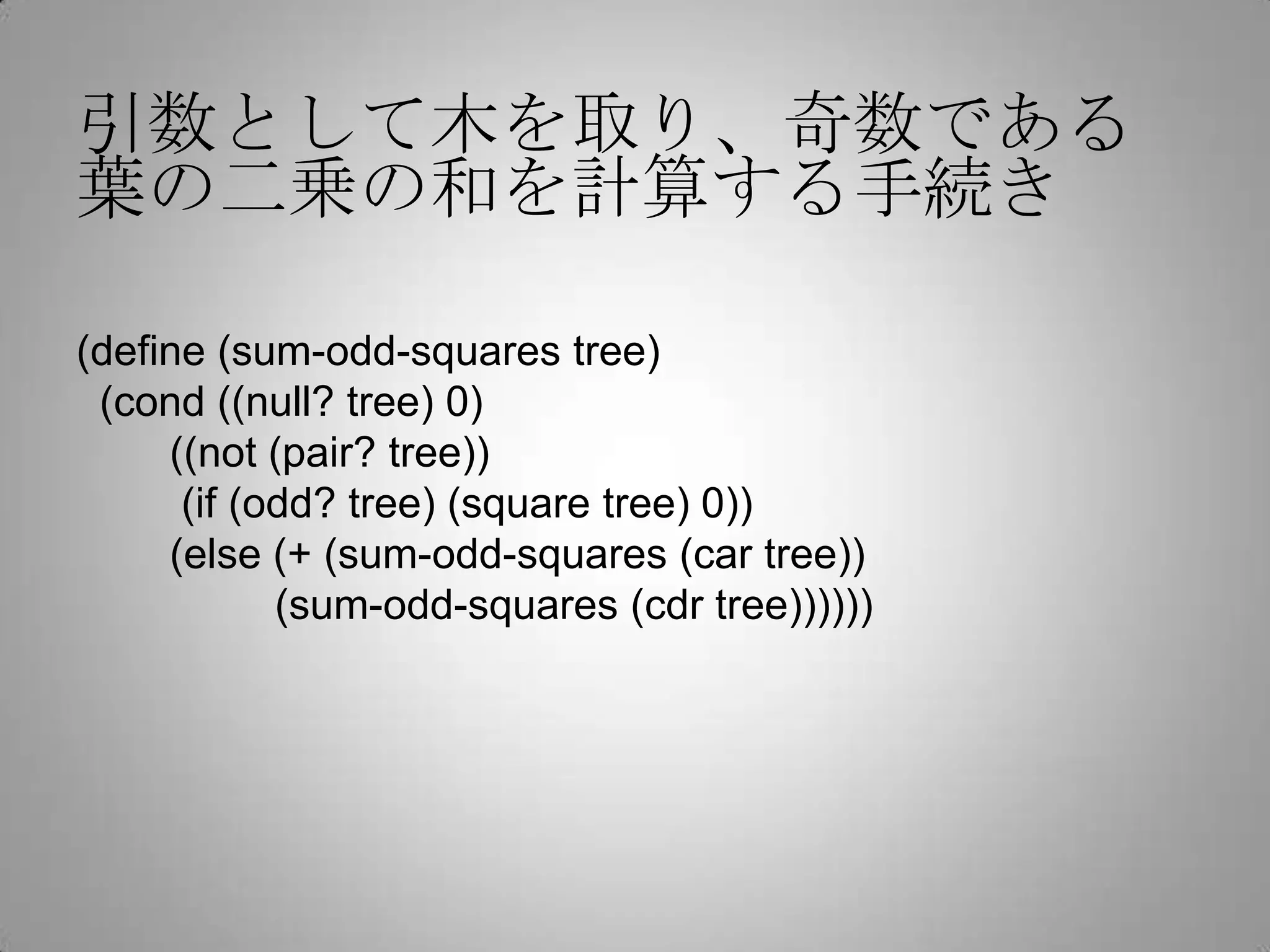 引数として木を取り、奇数である
葉の二乗の和を計算する手続き

(define (sum-odd-squares tree)
 (cond ((null? tree) 0)
     ((not (pair? tree))
      (if (odd? tree) (square tree) 0))
     (else (+ (sum-odd-squares (car tree))
            (sum-odd-squares (cdr tree))))))
 