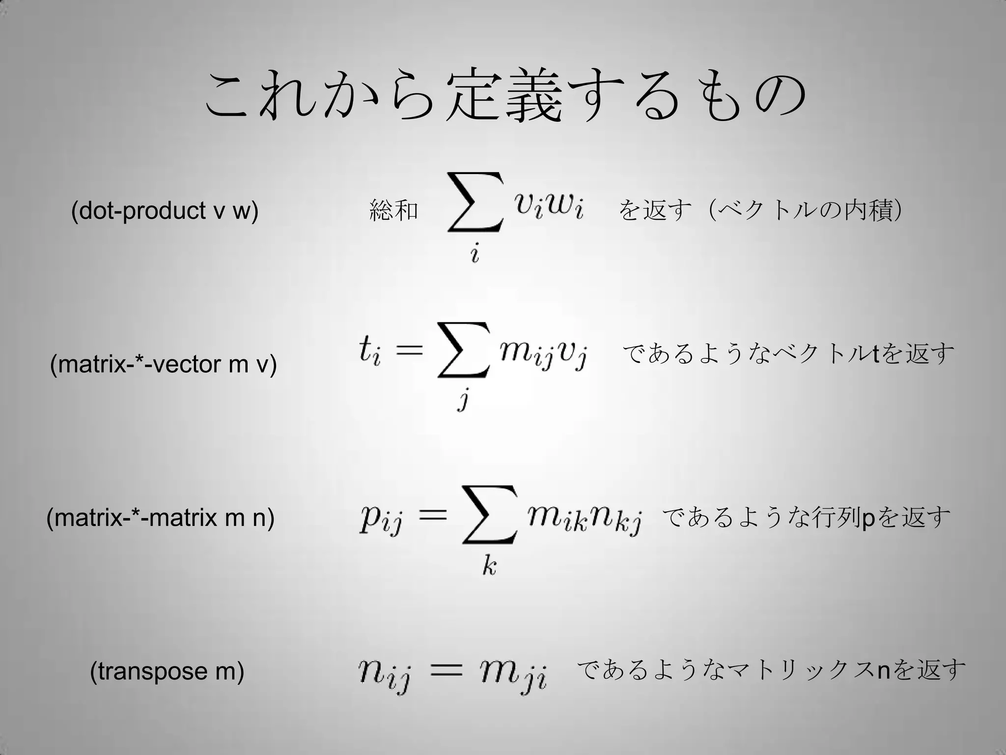 これから定義するもの
  (dot-product v w)     総和    を返す（ベクトルの内積）




(matrix-*-vector m v)         であるようなベクトルtを返す




(matrix-*-matrix m n)           であるような行列pを返す




    (transpose m)            であるようなマトリックスnを返す
 