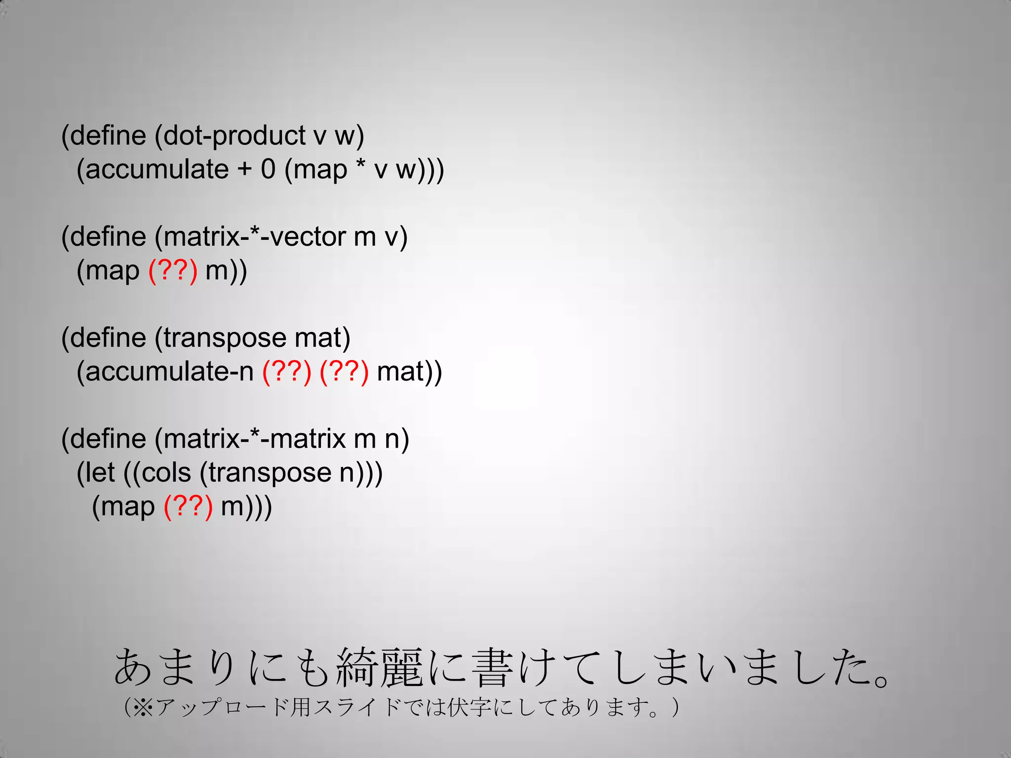 (define (dot-product v w)
 (accumulate + 0 (map * v w)))

(define (matrix-*-vector m v)
 (map (??) m))

(define (transpose mat)
 (accumulate-n (??) (??) mat))

(define (matrix-*-matrix m n)
 (let ((cols (transpose n)))
   (map (??) m)))




    あまりにも綺麗に書けてしまいました。
    （※アップロード用スライドでは伏字にしてあります。）
 