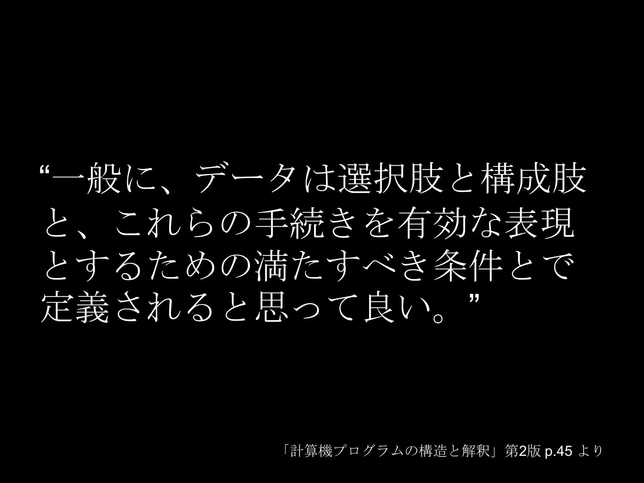 “一般に、データは選択肢と構成肢
と、これらの手続きを有効な表現
とするための満たすべき条件とで
定義されると思って良い。”


      「計算機プログラムの構造と解釈」第2版 p.45 より
 
