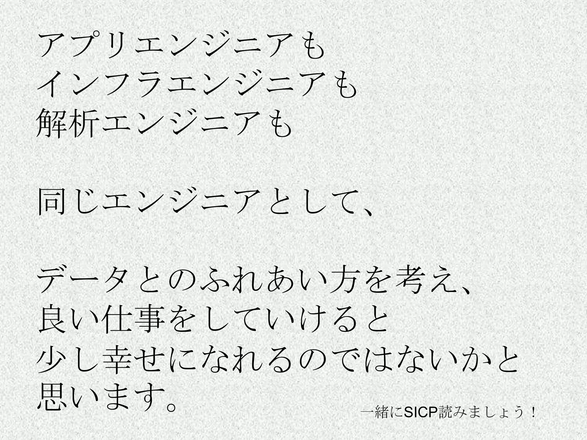 アプリエンジニアも
インフラエンジニアも
解析エンジニアも

同じエンジニアとして、

データとのふれあい方を考え、
良い仕事をしていけると
尐し幸せになれるのではないかと
思います。     一緒にSICP読みましょう！
 