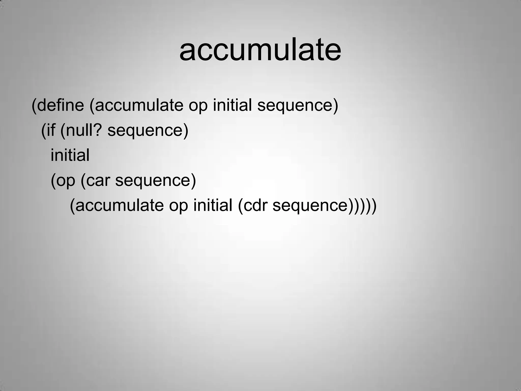 accumulate
(define (accumulate op initial sequence)
 (if (null? sequence)
   initial
   (op (car sequence)
      (accumulate op initial (cdr sequence)))))
 