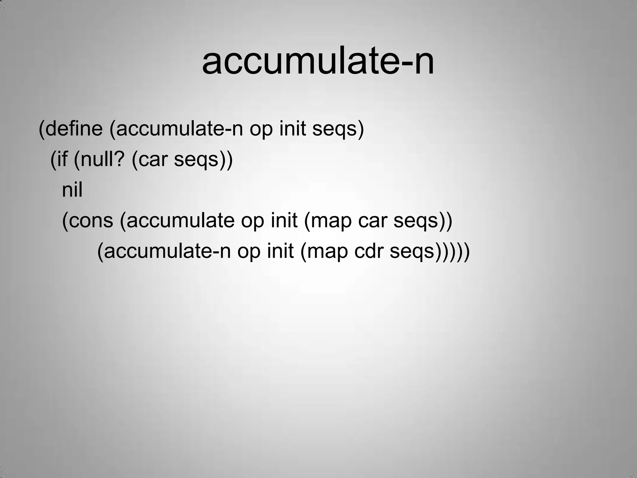 accumulate-n
(define (accumulate-n op init seqs)
 (if (null? (car seqs))
   nil
   (cons (accumulate op init (map car seqs))
       (accumulate-n op init (map cdr seqs)))))
 