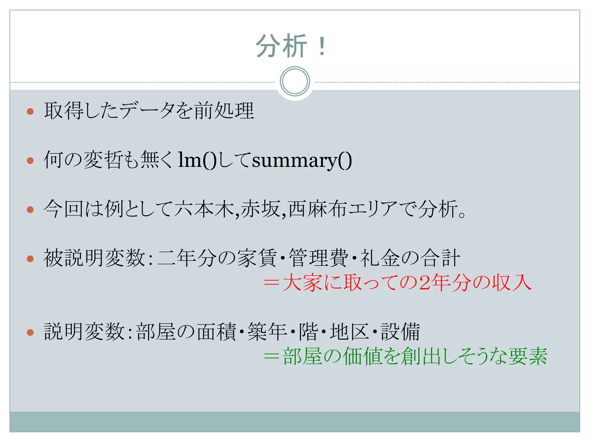 分析！	
—  取得したデータを前処理
—  何の変哲も無く lm()してsummary()
—  今回は例として六本木,赤坂,西麻布エリアで分析。
—  被説明変数：二年分の家賃・管理費・礼金の合計
＝大家に取っての２年分の収入
—  説明変数：部屋の面積・築年・階・地区・設備
＝部屋の価値を創出しそうな要素
 