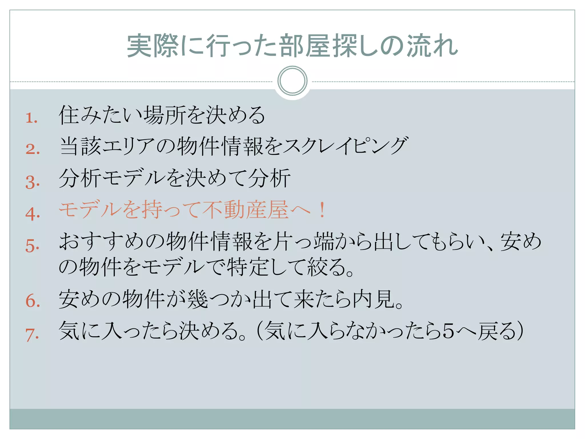 実際に行った部屋探しの流れ	
1.  住みたい場所を決める
2.  当該エリアの物件情報をスクレイピング
3.  分析モデルを決めて分析
4.  モデルを持って不動産屋へ！
5.  おすすめの物件情報を片っ端から出してもらい、安め
の物件をモデルで特定して絞る。
6.  安めの物件が幾つか出て来たら内見。
7.  気に入ったら決める。（気に入らなかったら５へ戻る）	
 
