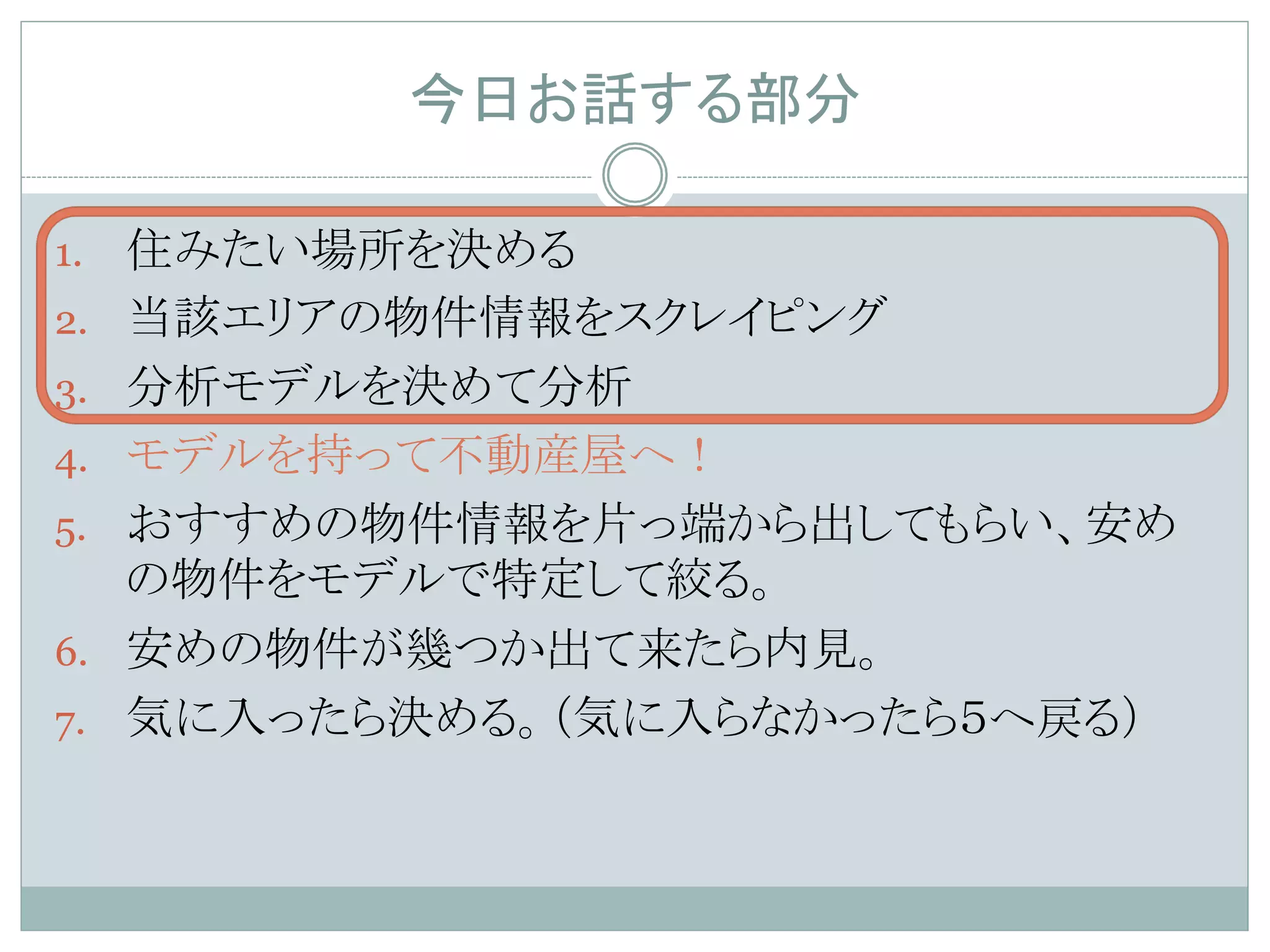 今日お話する部分	
1.  住みたい場所を決める
2.  当該エリアの物件情報をスクレイピング
3.  分析モデルを決めて分析
4.  モデルを持って不動産屋へ！
5.  おすすめの物件情報を片っ端から出してもらい、安め
の物件をモデルで特定して絞る。
6.  安めの物件が幾つか出て来たら内見。
7.  気に入ったら決める。（気に入らなかったら５へ戻る）	
 
