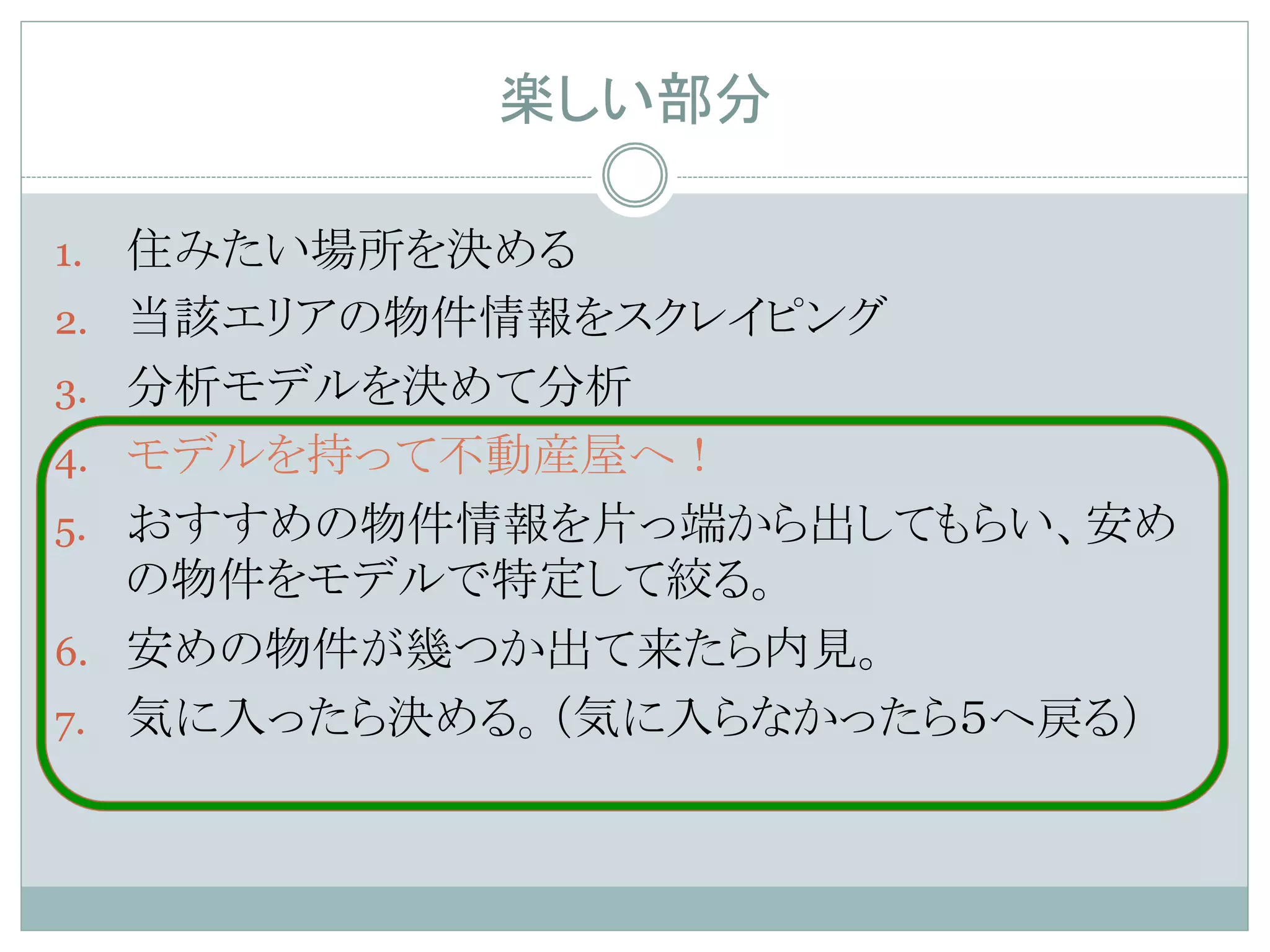 楽しい部分	
1.  住みたい場所を決める
2.  当該エリアの物件情報をスクレイピング
3.  分析モデルを決めて分析
4.  モデルを持って不動産屋へ！
5.  おすすめの物件情報を片っ端から出してもらい、安め
の物件をモデルで特定して絞る。
6.  安めの物件が幾つか出て来たら内見。
7.  気に入ったら決める。（気に入らなかったら５へ戻る）	
 