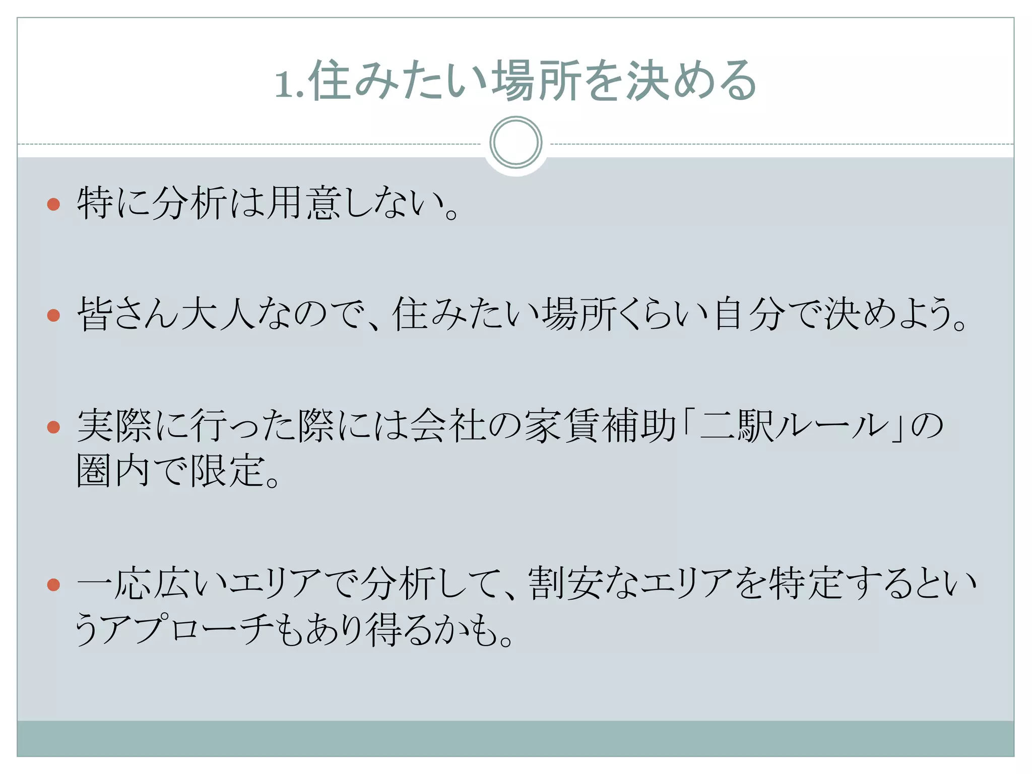 1.住みたい場所を決める	
—  特に分析は用意しない。
—  皆さん大人なので、住みたい場所くらい自分で決めよう。
—  実際に行った際には会社の家賃補助「二駅ルール」の
圏内で限定。
—  一応広いエリアで分析して、割安なエリアを特定するとい
うアプローチもあり得るかも。
 