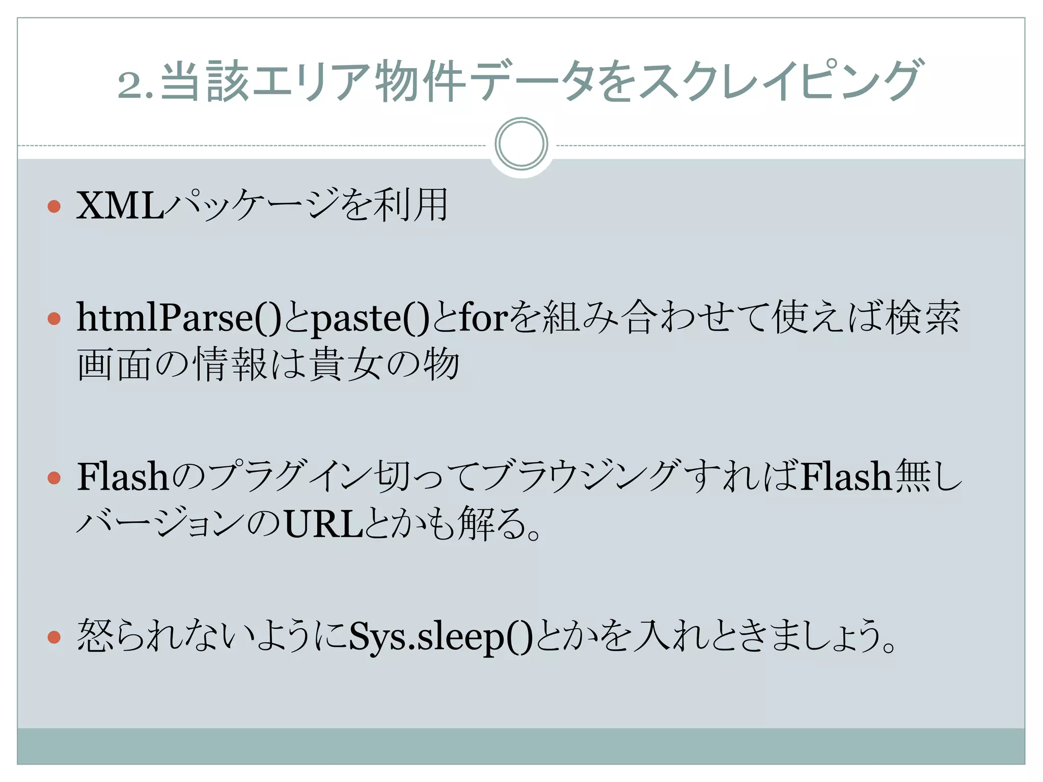 2.当該エリア物件データをスクレイピング	
—  XMLパッケージを利用
—  htmlParse()とpaste()とforを組み合わせて使えば検索
画面の情報は貴女の物
—  Flashのプラグイン切ってブラウジングすればFlash無し
バージョンのURLとかも解る。
—  怒られないようにSys.sleep()とかを入れときましょう。	
 