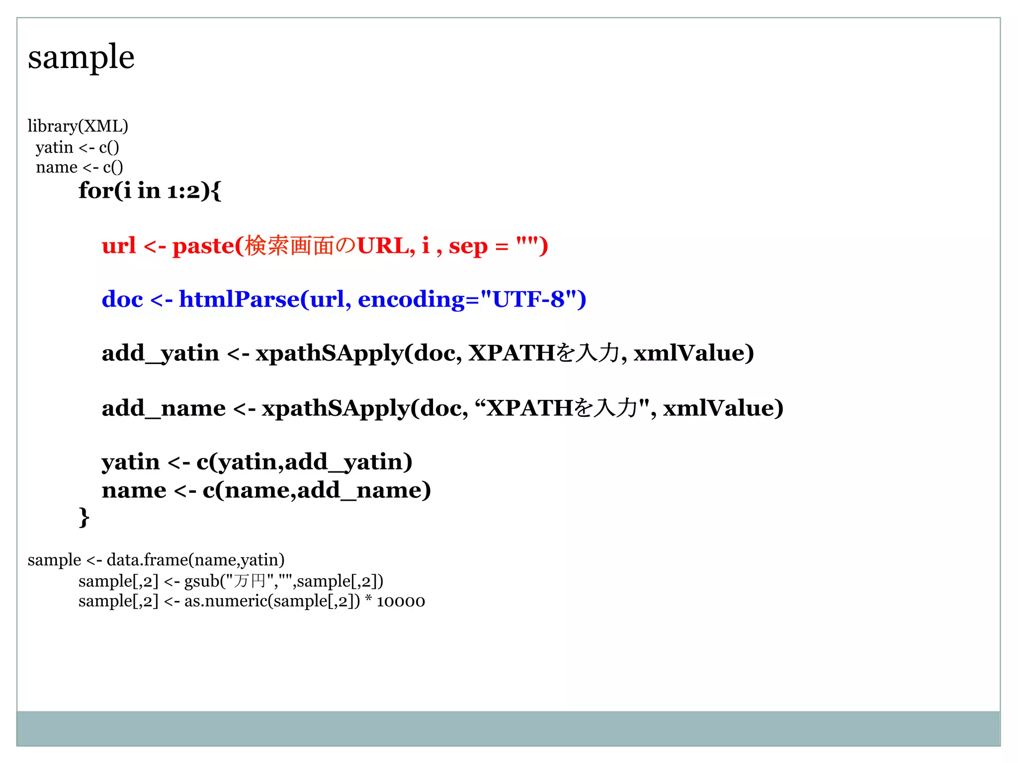 sample
library(XML)
yatin <- c()
name <- c()
for(i in 1:2){
url <- paste(検索画面のURL, i , sep = "")
doc <- htmlParse(url, encoding="UTF-8")
add_yatin <- xpathSApply(doc, XPATHを入力, xmlValue)
add_name <- xpathSApply(doc, “XPATHを入力", xmlValue)
yatin <- c(yatin,add_yatin)
name <- c(name,add_name)
}
sample <- data.frame(name,yatin)
sample[,2] <- gsub("万円","",sample[,2])
sample[,2] <- as.numeric(sample[,2]) * 10000	
 