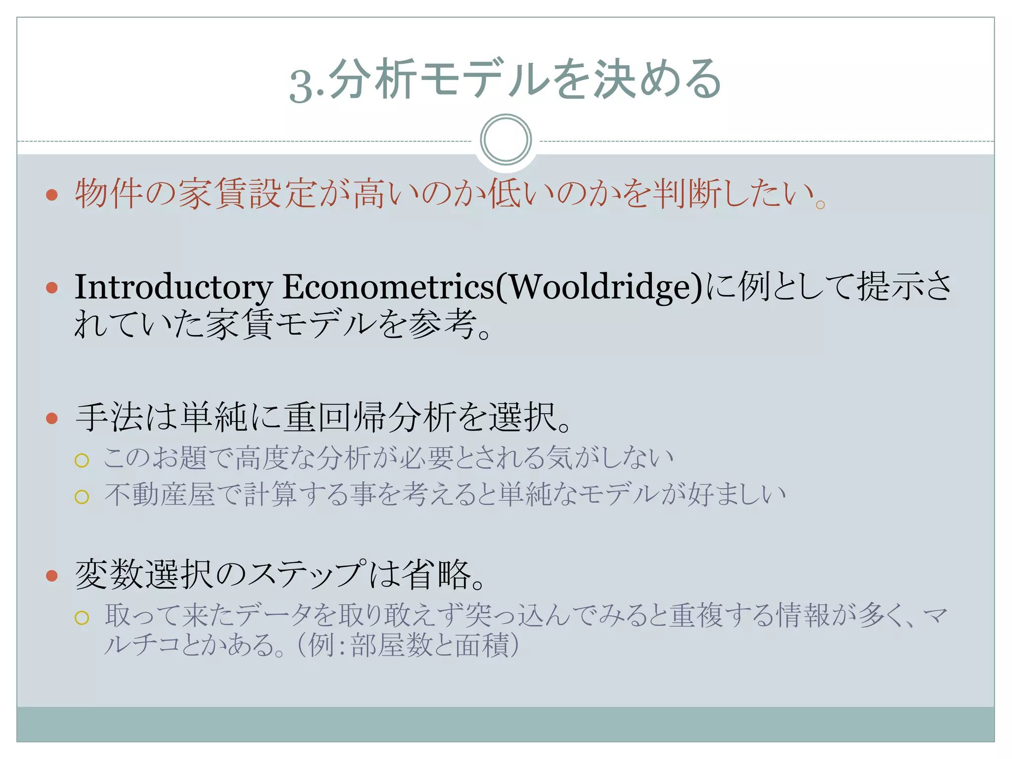 3.分析モデルを決める	
—  物件の家賃設定が高いのか低いのかを判断したい。
—  Introductory Econometrics(Wooldridge)に例として提示さ
れていた家賃モデルを参考。
—  手法は単純に重回帰分析を選択。
¡  このお題で高度な分析が必要とされる気がしない
¡  不動産屋で計算する事を考えると単純なモデルが好ましい
—  変数選択のステップは省略。
¡  取って来たデータを取り敢えず突っ込んでみると重複する情報が多く、マ
ルチコとかある。（例：部屋数と面積）	
 