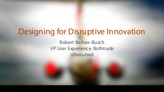 Robert Barlow-Busch
VP User Experience, Boltmade
@becubed
Designing for Disruptive Innovation
 