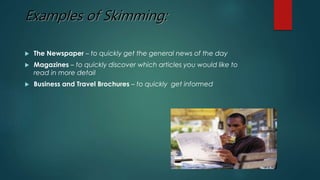 Examples of Skimming: 
 The Newspaper – to quickly get the general news of the day 
 Magazines – to quickly discover which articles you would like to 
read in more detail 
 Business and Travel Brochures – to quickly get informed 
 