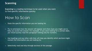 Scanning 
Scanning is a reading technique to be used when you want 
to find specific information quickly. 
How to Scan 
1. State the specific information you are looking for. 
2. Try to anticipate how the answer will appear and what clues you might use to 
help you locate the answer. For example, if you were looking for a certain date, 
you would quickly read the paragraph looking only for numbers. 
3. Use headings and any other aids that will help you identify which sections might 
contain the information you are looking for. 
4. Selectively read and skip through sections of the passage. 
 