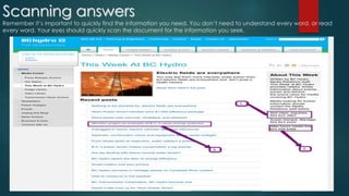 Scanning answers 
Remember it’s important to quickly find the information you need. You don’t need to understand every word, or read 
every word. Your eyes should quickly scan the document for the information you seek. 
 