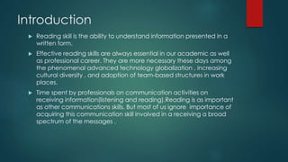 Introduction 
 Reading skill is the ability to understand information presented in a 
written form. 
 Effective reading skills are always essential in our academic as well 
as professional career. They are more necessary these days among 
the phenomenal advanced technology globalization , increasing 
cultural diversity , and adoption of team-based structures in work 
places. 
 Time spent by professionals on communication activities on 
receiving information(listening and reading).Reading is as important 
as other communications skills. But most of us ignore importance of 
acquiring this communication skill involved in a receiving a broad 
spectrum of the messages . 
 