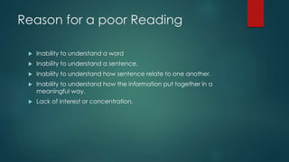 Reason for a poor Reading 
 Inability to understand a word 
 Inability to understand a sentence. 
 Inability to understand how sentence relate to one another. 
 Inability to understand how the information put together in a 
meaningful way. 
 Lack of interest or concentration. 
 
