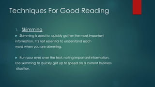 Techniques For Good Reading 
1. Skimming 
 Skimming is used to quickly gather the most important 
information. It’s not essential to understand each 
word when you are skimming. 
 Run your eyes over the text, noting important information. 
Use skimming to quickly get up to speed on a current business 
situation. 
 