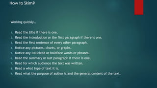 How to Skim? 
Working quickly… 
1. Read the title if there is one. 
2. Read the introduction or the first paragraph if there is one. 
3. Read the first sentence of every other paragraph. 
4. Notice any pictures, charts, or graphs. 
5. Notice any italicized or boldface words or phrases. 
6. Read the summary or last paragraph if there is one. 
7. Read for which audience the text was written. 
8. Read a what type of text it is. 
9. Read what the purpose of author is and the general content of the text. 
 