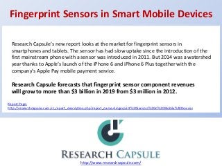 Fingerprint Sensors in Smart Mobile Devices
http://www.researchcapsule.com/
Research Capsule’s new report looks at the market for fingerprint sensors in
smartphones and tablets. The sensor has had slow uptake since the introduction of the
first mainstream phone with a sensor was introduced in 2011. But 2014 was a watershed
year thanks to Apple’s launch of the iPhone 6 and iPhone 6 Plus together with the
company’s Apple Pay mobile payment service.
Research Capsule forecasts that fingerprint sensor component revenues
will grow to more than $3 billion in 2019 from $3 million in 2012.
Report Page:
http://researchcapsule.com/rc_report_description.php?report_name=Fingerprint%20Sensors%20in%20Mobile%20Devices
 