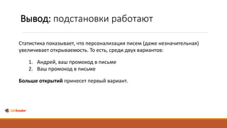 Вывод: подстановки работают
Статистика показывает, что персонализация писем (даже незначительная)
увеличивает открываемость. То есть, среди двух вариантов:
1. Андрей, ваш промокод в письме
2. Ваш промокод в письме
Больше открытий принесет первый вариант.
 