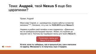 Тема: Андрей, твой Nexus 5 еще без
царапинки?
Привет, Андрей!
Меня зовут Сергей, я – руководитель отдела заботы о клиентах
магазина ****. Напомню, что у нас ты 19.03.2015 купил Nexus 5.
Недавно я разбил свой телефон и мне подумалось: «Давненько
мы не проводили распродажи чехлов». Может, кто поумнее да
везучей чем я. Поэтому мы подобрали чехлы для твоего Nexus 5:
Кстати, если ты заберешь, как в прошлый раз, сам в магазине
по адресу: Месирова 5, то получишь еще и подарок.
Посмотреть чехлы для
Nexus 5 со скидкой
 