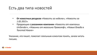 Есть два типа новостей
• От новостных ресурсов «Новости за неделю», «Новости за
1.02.2015».
• Продающие с указанием компании «Новости от компании
UniSender», «Новинки от магазина Праволеф», «Новые блюда в
Толстой Коале»
Указание, кто пишет, помогает лояльным клиентам понять, зачем читать
письмо.
 