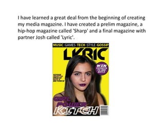 I have learned a great deal from the beginning of creating
my media magazine. I have created a prelim magazine, a
hip-hop magazine called 'Sharp' and a final magazine with
partner Josh called 'Lyric'.
 