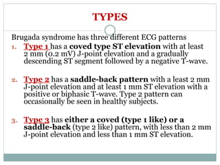 TYPES
Brugada syndrome has three different ECG patterns
1. Type 1 has a coved type ST elevation with at least
2 mm (0.2 mV) J-point elevation and a gradually
descending ST segment followed by a negative T-wave.
2. Type 2 has a saddle-back pattern with a least 2 mm
J-point elevation and at least 1 mm ST elevation with a
positive or biphasic T-wave. Type 2 pattern can
occasionally be seen in healthy subjects.
3. Type 3 has either a coved (type 1 like) or a
saddle-back (type 2 like) pattern, with less than 2 mm
J-point elevation and less than 1 mm ST elevation.
 