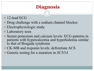 Diagnosis
 12-lead ECG
 Drug challenge with a sodium channel blocker.
 Electrophysiologic study.
 Laboratory tests
 Serum potassium and calcium levels: ECG patterns in
patients with hypercalcemia and hyperkalemia similar
to that of Brugada syndrome
 CK-MB and troponin levels: defrentiate ACS
 Genetic testing for a mutation in SCN5A
 