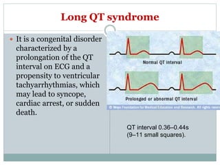 Long QT syndrome
 It is a congenital disorder
characterized by a
prolongation of the QT
interval on ECG and a
propensity to ventricular
tachyarrhythmias, which
may lead to syncope,
cardiac arrest, or sudden
death.
QT interval 0.36–0.44s
(9–11 small squares).
 