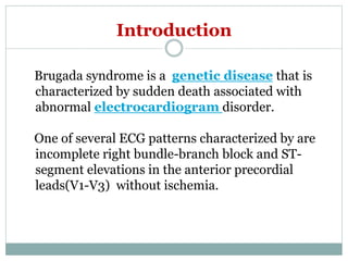Introduction
Brugada syndrome is a genetic disease that is
characterized by sudden death associated with
abnormal electrocardiogram disorder.
One of several ECG patterns characterized by are
incomplete right bundle-branch block and ST-
segment elevations in the anterior precordial
leads(V1-V3) without ischemia.
 