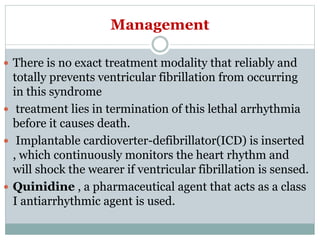 Management
 There is no exact treatment modality that reliably and
totally prevents ventricular fibrillation from occurring
in this syndrome
 treatment lies in termination of this lethal arrhythmia
before it causes death.
 Implantable cardioverter-defibrillator(ICD) is inserted
, which continuously monitors the heart rhythm and
will shock the wearer if ventricular fibrillation is sensed.
 Quinidine , a pharmaceutical agent that acts as a class
I antiarrhythmic agent is used.
 