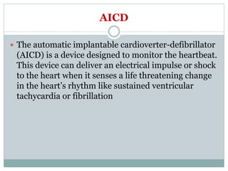 AICD
 The automatic implantable cardioverter-defibrillator
(AICD) is a device designed to monitor the heartbeat.
This device can deliver an electrical impulse or shock
to the heart when it senses a life threatening change
in the heart’s rhythm like sustained ventricular
tachycardia or fibrillation
 