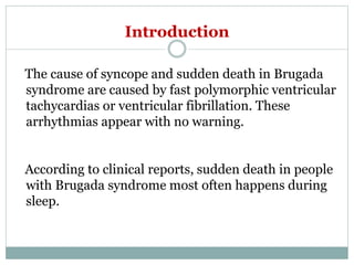 Introduction
The cause of syncope and sudden death in Brugada
syndrome are caused by fast polymorphic ventricular
tachycardias or ventricular fibrillation. These
arrhythmias appear with no warning.
According to clinical reports, sudden death in people
with Brugada syndrome most often happens during
sleep.
 