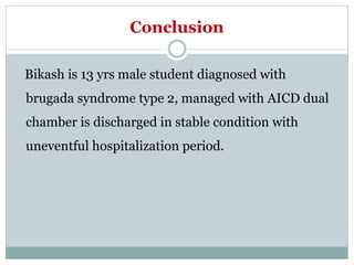 Conclusion
Bikash is 13 yrs male student diagnosed with
brugada syndrome type 2, managed with AICD dual
chamber is discharged in stable condition with
uneventful hospitalization period.
 