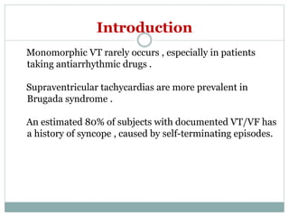 Introduction
Monomorphic VT rarely occurs , especially in patients
taking antiarrhythmic drugs .
Supraventricular tachycardias are more prevalent in
Brugada syndrome .
An estimated 80% of subjects with documented VT/VF has
a history of syncope , caused by self-terminating episodes.
 