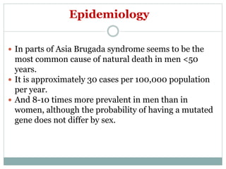 Epidemiology
 In parts of Asia Brugada syndrome seems to be the
most common cause of natural death in men <50
years.
 It is approximately 30 cases per 100,000 population
per year.
 And 8-10 times more prevalent in men than in
women, although the probability of having a mutated
gene does not differ by sex.
 