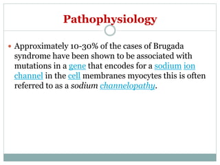 Pathophysiology
 Approximately 10-30% of the cases of Brugada
syndrome have been shown to be associated with
mutations in a gene that encodes for a sodium ion
channel in the cell membranes myocytes this is often
referred to as a sodium channelopathy.
 
