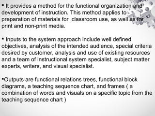  It provides a method for the functional organization and
development of instruction. This method applies to
preparation of materials for classroom use, as well as for
print and non-print media.
 Inputs to the system approach include well defined
objectives, analysis of the intended audience, special criteria
desired by customer, analysis and use of existing resources
and a team of instructional system specialist, subject matter
experts, writers, and visual specialist.
Outputs are functional relations trees, functional block
diagrams, a teaching sequence chart, and frames ( a
combination of words and visuals on a specific topic from the
teaching sequence chart )
 